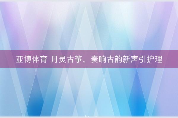 亚博体育 月灵古筝，奏响古韵新声引护理