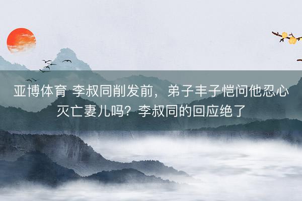 亚博体育 李叔同削发前，弟子丰子恺问他忍心灭亡妻儿吗？李叔同的回应绝了