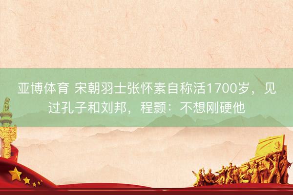 亚博体育 宋朝羽士张怀素自称活1700岁，见过孔子和刘邦，程颢：不想刚硬他