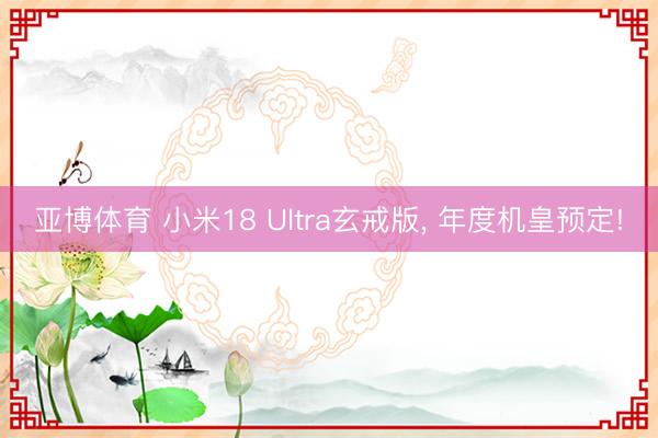 亚博体育 小米18 Ultra玄戒版， 年度机皇预定!