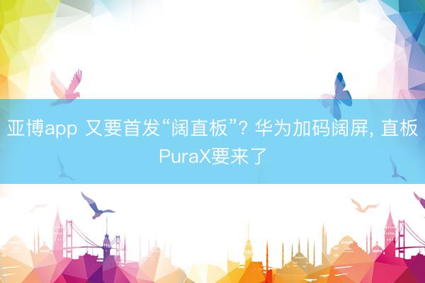 亚博app 又要首发“阔直板”? 华为加码阔屏， 直板PuraX要来了