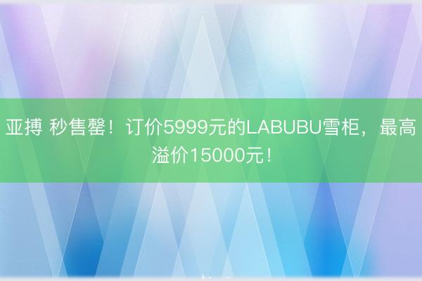 亚搏 秒售罄！订价5999元的LABUBU雪柜，最高溢价15000元！