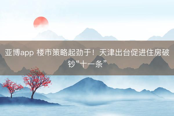 亚博app 楼市策略起劲于！天津出台促进住房破钞“十一条”